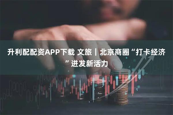 升利配配资APP下载 文旅｜北京商圈“打卡经济”迸发新活力
