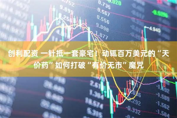 创利配资 一针抵一套豪宅！动辄百万美元的“天价药”如何打破“有价无市”魔咒