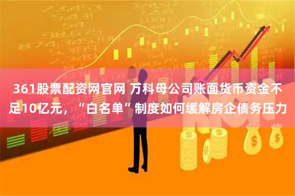 361股票配资网官网 万科母公司账面货币资金不足10亿元，“白名单”制度如何缓解房企债务压力