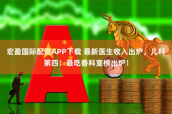 宏盈国际配资APP下载 最新医生收入出炉，儿科第四！最吃香科室榜出炉！