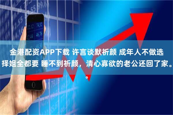金港配资APP下载 许言谈默祈颜 成年人不做选择姐全都要 睡不到祈颜，清心寡欲的老公还回了家。