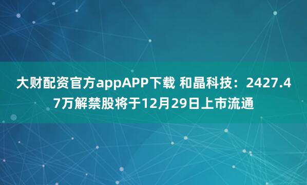 大财配资官方appAPP下载 和晶科技：2427.47万解禁股将于12月29日上市流通