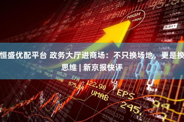 恒盛优配平台 政务大厅进商场：不只换场地，更是换思维 | 新京报快评