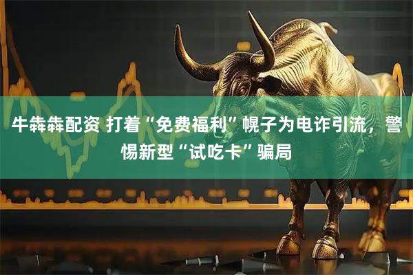 牛犇犇配资 打着“免费福利”幌子为电诈引流，警惕新型“试吃卡”骗局