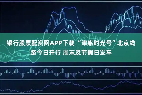 银行股票配资网APP下载 “津旅时光号”北京线路今日开行 周末及节假日发车