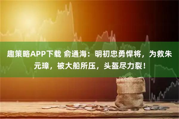 趣策略APP下载 俞通海：明初忠勇悍将，为救朱元璋，被大船所压，头盔尽力裂！