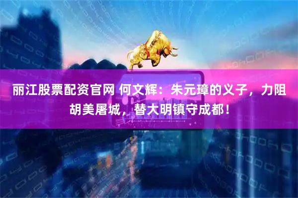 丽江股票配资官网 何文辉：朱元璋的义子，力阻胡美屠城，替大明镇守成都！
