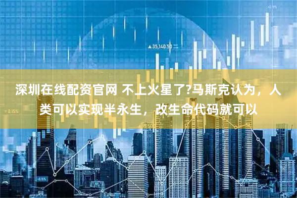 深圳在线配资官网 不上火星了?马斯克认为，人类可以实现半永生，改生命代码就可以