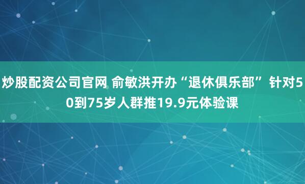 炒股配资公司官网 俞敏洪开办“退休俱乐部” 针对50到75岁人群推19.9元体验课