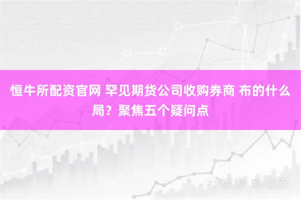 恒牛所配资官网 罕见期货公司收购券商 布的什么局？聚焦五个疑问点