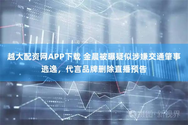 越大配资网APP下载 金晨被曝疑似涉嫌交通肇事逃逸，代言品牌删除直播预告