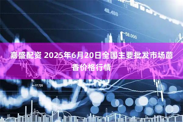 嘉盛配资 2025年6月20日全国主要批发市场茴香价格行情