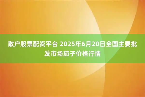 散户股票配资平台 2025年6月20日全国主要批发市场茄子价格行情