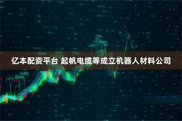 亿本配资平台 起帆电缆等成立机器人材料公司