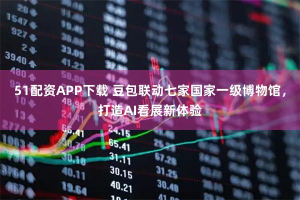 51配资APP下载 豆包联动七家国家一级博物馆，打造AI看展新体验