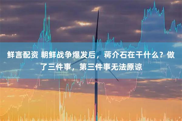 鲜言配资 朝鲜战争爆发后，蒋介石在干什么？做了三件事，第三件事无法原谅