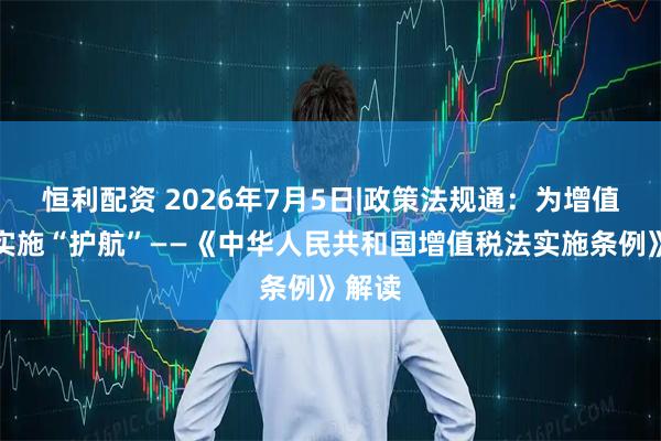 恒利配资 2026年7月5日|政策法规通：为增值税法实施“护航”——《中华人民共和国增值税法实施条例》解读