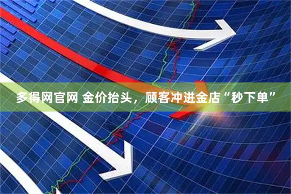 多得网官网 金价抬头，顾客冲进金店“秒下单”