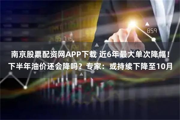 南京股票配资网APP下载 近6年最大单次降幅!下半年油价还会降吗?专家:或持续下降至10月